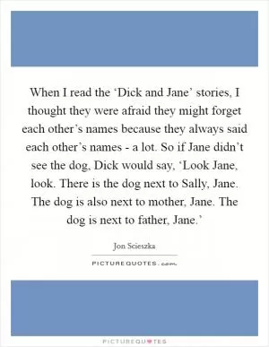 When I read the ‘Dick and Jane’ stories, I thought they were afraid they might forget each other’s names because they always said each other’s names - a lot. So if Jane didn’t see the dog, Dick would say, ‘Look Jane, look. There is the dog next to Sally, Jane. The dog is also next to mother, Jane. The dog is next to father, Jane.’ Picture Quote #1