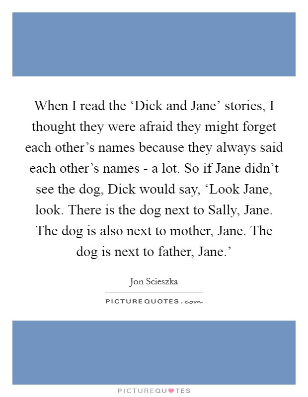 When I read the ‘Dick and Jane' stories, I thought they were afraid they might forget each other's names because they always said each other's names - a lot. So if Jane didn't see the dog, Dick would say, ‘Look Jane, look. There is the dog next to Sally, Jane. The dog is also next to mother, Jane. The dog is next to father, Jane.' Picture Quote #1