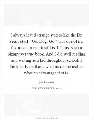 I always loved strange stories like the Dr. Seuss stuff. ‘Go, Dog. Go!’ was one of my favorite stories - it still is. It’s just such a bizarre yet true book. And I did well reading and writing as a kid throughout school. I think early on that’s what made me realize what an advantage that is Picture Quote #1