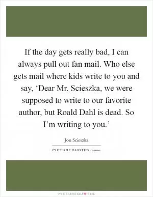 If the day gets really bad, I can always pull out fan mail. Who else gets mail where kids write to you and say, ‘Dear Mr. Scieszka, we were supposed to write to our favorite author, but Roald Dahl is dead. So I’m writing to you.’ Picture Quote #1