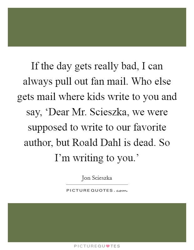 If the day gets really bad, I can always pull out fan mail. Who else gets mail where kids write to you and say, ‘Dear Mr. Scieszka, we were supposed to write to our favorite author, but Roald Dahl is dead. So I'm writing to you.' Picture Quote #1