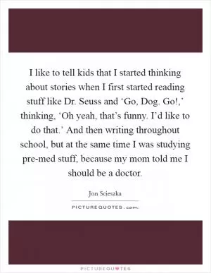 I like to tell kids that I started thinking about stories when I first started reading stuff like Dr. Seuss and ‘Go, Dog. Go!,’ thinking, ‘Oh yeah, that’s funny. I’d like to do that.’ And then writing throughout school, but at the same time I was studying pre-med stuff, because my mom told me I should be a doctor Picture Quote #1