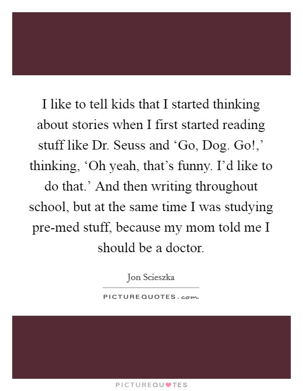 I like to tell kids that I started thinking about stories when I first started reading stuff like Dr. Seuss and ‘Go, Dog. Go!,' thinking, ‘Oh yeah, that's funny. I'd like to do that.' And then writing throughout school, but at the same time I was studying pre-med stuff, because my mom told me I should be a doctor Picture Quote #1