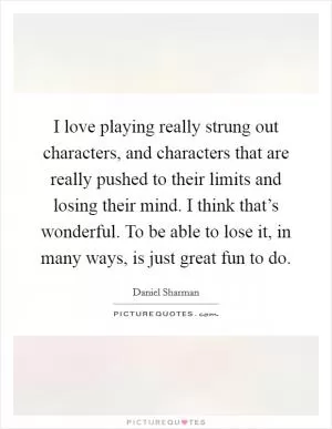 I love playing really strung out characters, and characters that are really pushed to their limits and losing their mind. I think that’s wonderful. To be able to lose it, in many ways, is just great fun to do Picture Quote #1