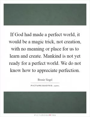 If God had made a perfect world, it would be a magic trick, not creation, with no meaning or place for us to learn and create. Mankind is not yet ready for a perfect world. We do not know how to appreciate perfection Picture Quote #1