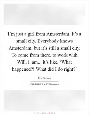 I’m just a girl from Amsterdam. It’s a small city. Everybody knows Amsterdam, but it’s still a small city. To come from there, to work with Will. i. am... it’s like, ‘What happened?! What did I do right?’ Picture Quote #1