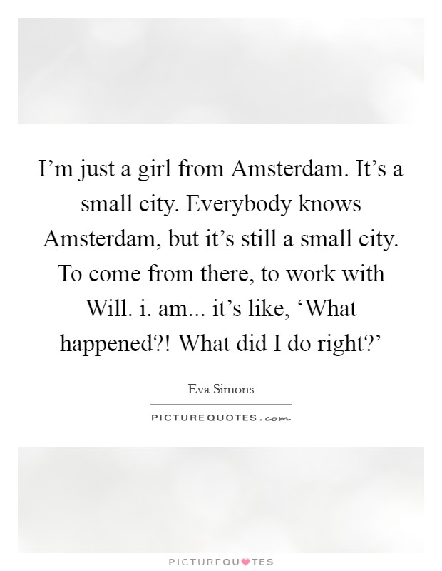 I'm just a girl from Amsterdam. It's a small city. Everybody knows Amsterdam, but it's still a small city. To come from there, to work with Will. i. am... it's like, ‘What happened?! What did I do right?' Picture Quote #1