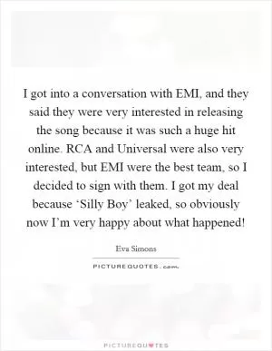 I got into a conversation with EMI, and they said they were very interested in releasing the song because it was such a huge hit online. RCA and Universal were also very interested, but EMI were the best team, so I decided to sign with them. I got my deal because ‘Silly Boy’ leaked, so obviously now I’m very happy about what happened! Picture Quote #1