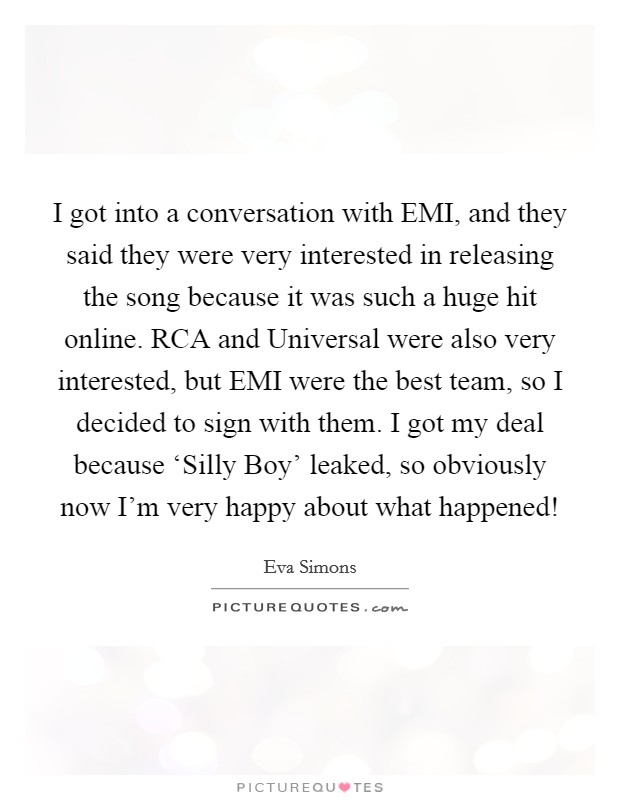 I got into a conversation with EMI, and they said they were very interested in releasing the song because it was such a huge hit online. RCA and Universal were also very interested, but EMI were the best team, so I decided to sign with them. I got my deal because ‘Silly Boy' leaked, so obviously now I'm very happy about what happened! Picture Quote #1