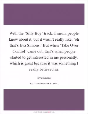 With the ‘Silly Boy’ track, I mean, people knew about it, but it wasn’t really like, ‘oh that’s Eva Simons.’ But when ‘Take Over Control’ came out, that’s when people started to get interested in me personally, which is great because it was something I really believed in Picture Quote #1