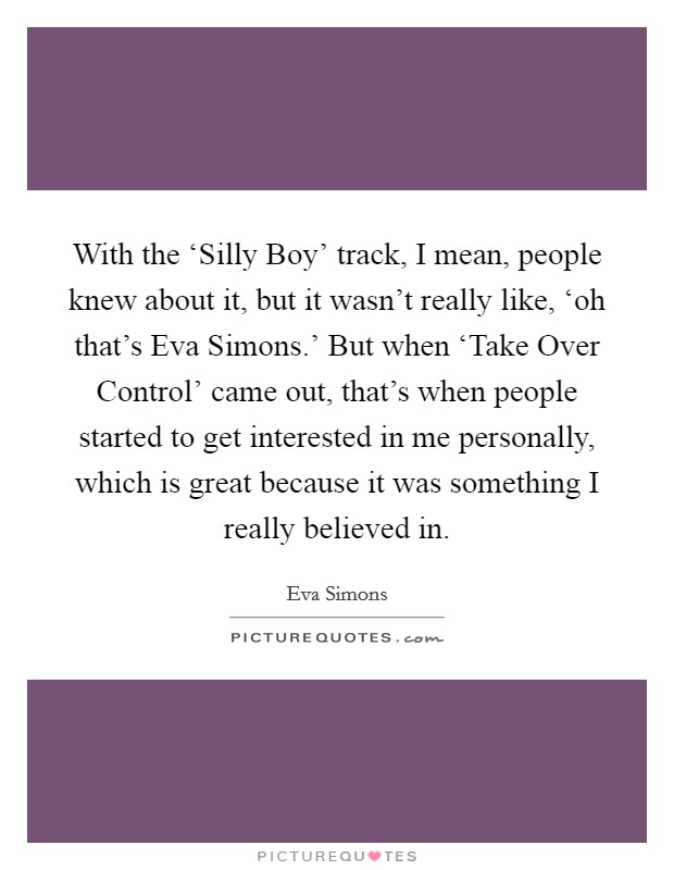 With the ‘Silly Boy' track, I mean, people knew about it, but it wasn't really like, ‘oh that's Eva Simons.' But when ‘Take Over Control' came out, that's when people started to get interested in me personally, which is great because it was something I really believed in Picture Quote #1