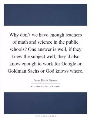Why don’t we have enough teachers of math and science in the public schools? One answer is well, if they knew the subject well, they’d also know enough to work for Google or Goldman Sachs or God knows where Picture Quote #1