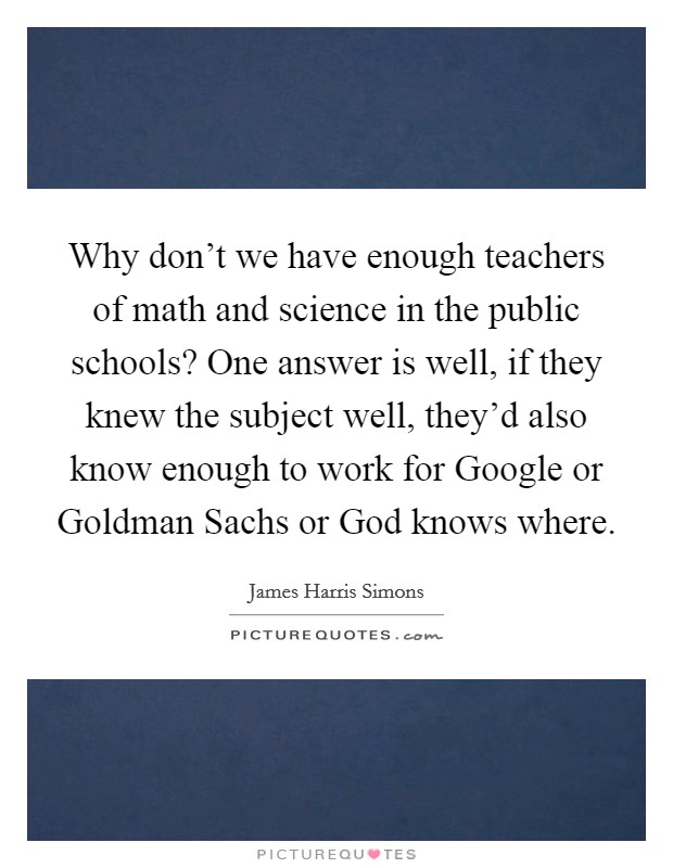 Why don't we have enough teachers of math and science in the public schools? One answer is well, if they knew the subject well, they'd also know enough to work for Google or Goldman Sachs or God knows where Picture Quote #1