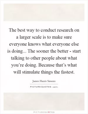 The best way to conduct research on a larger scale is to make sure everyone knows what everyone else is doing... The sooner the better - start talking to other people about what you’re doing. Because that’s what will stimulate things the fastest Picture Quote #1