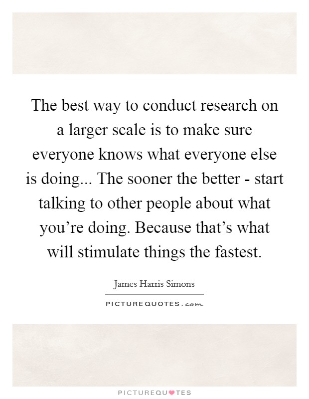 The best way to conduct research on a larger scale is to make sure everyone knows what everyone else is doing... The sooner the better - start talking to other people about what you're doing. Because that's what will stimulate things the fastest Picture Quote #1