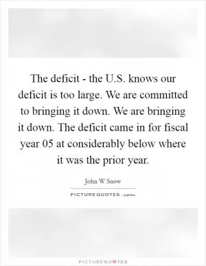 The deficit - the U.S. knows our deficit is too large. We are committed to bringing it down. We are bringing it down. The deficit came in for fiscal year  05 at considerably below where it was the prior year Picture Quote #1