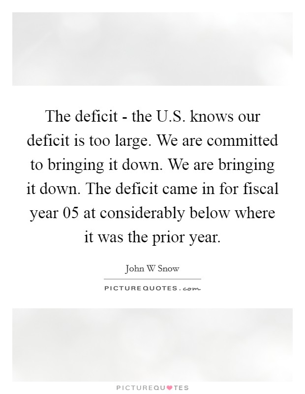 The deficit - the U.S. knows our deficit is too large. We are committed to bringing it down. We are bringing it down. The deficit came in for fiscal year  05 at considerably below where it was the prior year Picture Quote #1