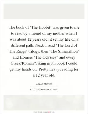 The book of ‘The Hobbit’ was given to me to read by a friend of my mother when I was about 12 years old: it set my life on a different path. Next, I read ‘The Lord of The Rings’ trilogy, then ‘The Silmarillion’ and Homers ‘The Odyssey’ and every Greek/Roman/Viking myth book I could get my hands on. Pretty heavy reading for a 12 year old Picture Quote #1