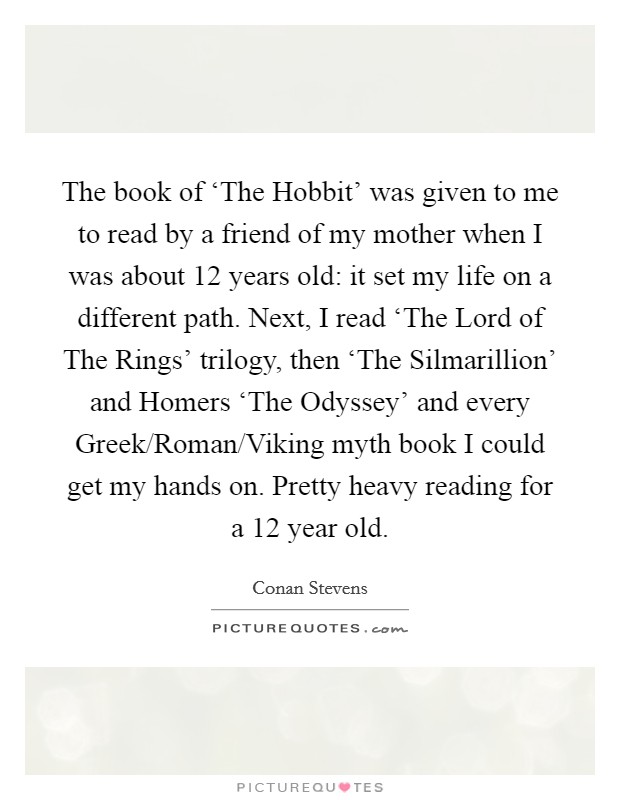 The book of ‘The Hobbit' was given to me to read by a friend of my mother when I was about 12 years old: it set my life on a different path. Next, I read ‘The Lord of The Rings' trilogy, then ‘The Silmarillion' and Homers ‘The Odyssey' and every Greek/Roman/Viking myth book I could get my hands on. Pretty heavy reading for a 12 year old Picture Quote #1