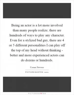 Being an actor is a lot more involved than many people realize; there are hundreds of ways to play any character. Even for a stylized bad guy, there are 4 or 5 different personalities I can play off the top of my head without thinking - better and more experienced actors can do dozens or hundreds Picture Quote #1