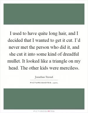 I used to have quite long hair, and I decided that I wanted to get it cut. I’d never met the person who did it, and she cut it into some kind of dreadful mullet. It looked like a triangle on my head. The other kids were merciless Picture Quote #1