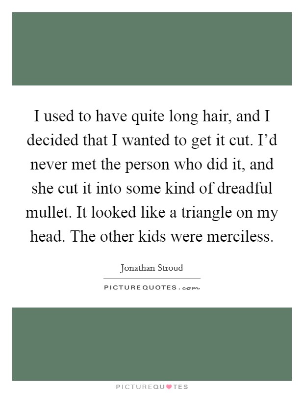 I used to have quite long hair, and I decided that I wanted to get it cut. I'd never met the person who did it, and she cut it into some kind of dreadful mullet. It looked like a triangle on my head. The other kids were merciless Picture Quote #1
