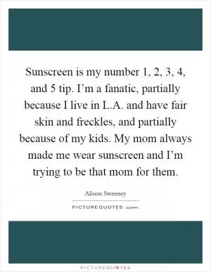 Sunscreen is my number 1, 2, 3, 4, and 5 tip. I’m a fanatic, partially because I live in L.A. and have fair skin and freckles, and partially because of my kids. My mom always made me wear sunscreen and I’m trying to be that mom for them Picture Quote #1