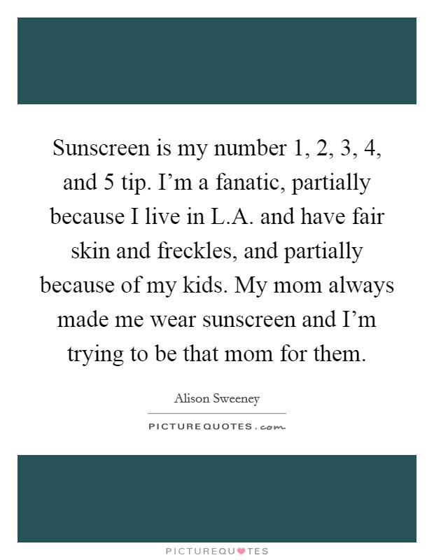 Sunscreen is my number 1, 2, 3, 4, and 5 tip. I'm a fanatic, partially because I live in L.A. and have fair skin and freckles, and partially because of my kids. My mom always made me wear sunscreen and I'm trying to be that mom for them Picture Quote #1