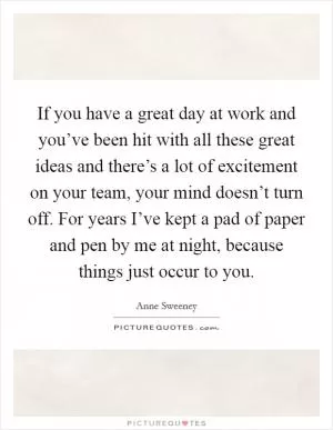 If you have a great day at work and you’ve been hit with all these great ideas and there’s a lot of excitement on your team, your mind doesn’t turn off. For years I’ve kept a pad of paper and pen by me at night, because things just occur to you Picture Quote #1