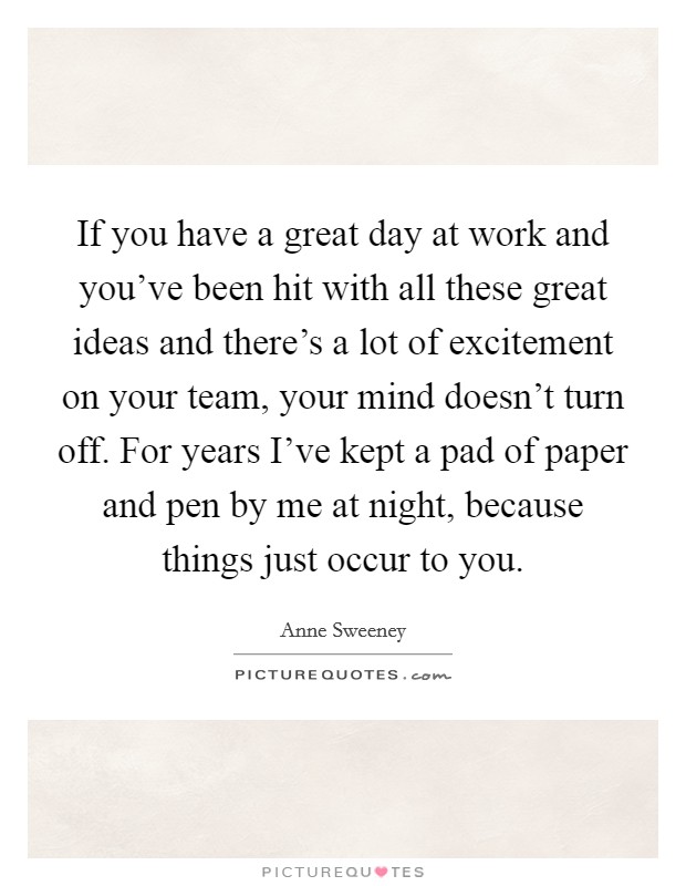 If you have a great day at work and you've been hit with all these great ideas and there's a lot of excitement on your team, your mind doesn't turn off. For years I've kept a pad of paper and pen by me at night, because things just occur to you Picture Quote #1