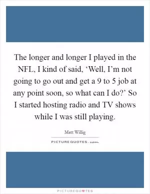 The longer and longer I played in the NFL, I kind of said, ‘Well, I’m not going to go out and get a 9 to 5 job at any point soon, so what can I do?’ So I started hosting radio and TV shows while I was still playing Picture Quote #1