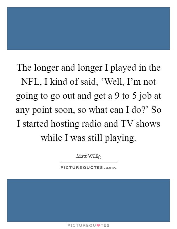 The longer and longer I played in the NFL, I kind of said, ‘Well, I'm not going to go out and get a 9 to 5 job at any point soon, so what can I do?' So I started hosting radio and TV shows while I was still playing Picture Quote #1