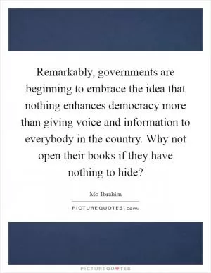 Remarkably, governments are beginning to embrace the idea that nothing enhances democracy more than giving voice and information to everybody in the country. Why not open their books if they have nothing to hide? Picture Quote #1