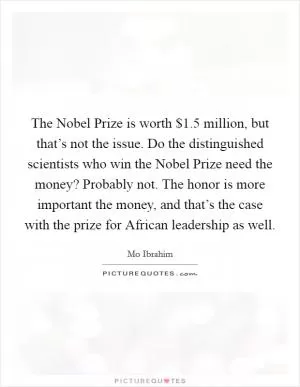 The Nobel Prize is worth $1.5 million, but that’s not the issue. Do the distinguished scientists who win the Nobel Prize need the money? Probably not. The honor is more important the money, and that’s the case with the prize for African leadership as well Picture Quote #1