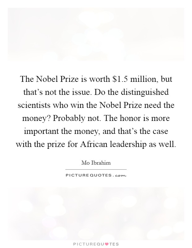 The Nobel Prize is worth $1.5 million, but that's not the issue. Do the distinguished scientists who win the Nobel Prize need the money? Probably not. The honor is more important the money, and that's the case with the prize for African leadership as well Picture Quote #1