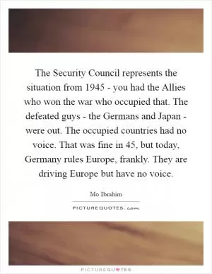 The Security Council represents the situation from 1945 - you had the Allies who won the war who occupied that. The defeated guys - the Germans and Japan - were out. The occupied countries had no voice. That was fine in  45, but today, Germany rules Europe, frankly. They are driving Europe but have no voice Picture Quote #1