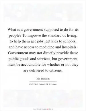What is a government supposed to do for its people? To improve the standard of living, to help them get jobs, get kids to schools, and have access to medicine and hospitals. Government may not directly provide these public goods and services, but government must be accountable for whether or not they are delivered to citizens Picture Quote #1