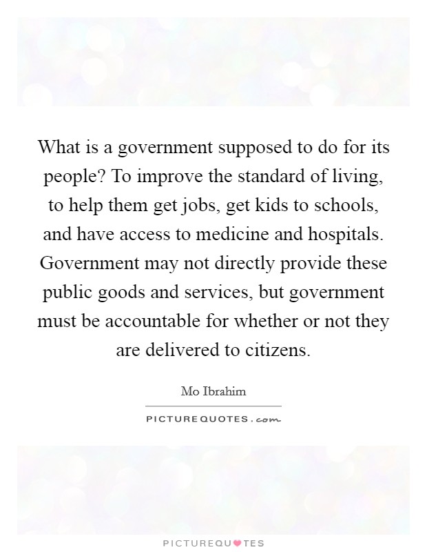 What is a government supposed to do for its people? To improve the standard of living, to help them get jobs, get kids to schools, and have access to medicine and hospitals. Government may not directly provide these public goods and services, but government must be accountable for whether or not they are delivered to citizens Picture Quote #1