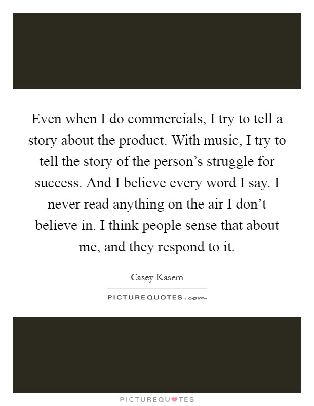 Even when I do commercials, I try to tell a story about the product. With music, I try to tell the story of the person's struggle for success. And I believe every word I say. I never read anything on the air I don't believe in. I think people sense that about me, and they respond to it Picture Quote #1