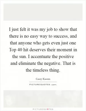 I just felt it was my job to show that there is no easy way to success, and that anyone who gets even just one Top 40 hit deserves their moment in the sun. I accentuate the positive and eliminate the negative. That is the timeless thing Picture Quote #1