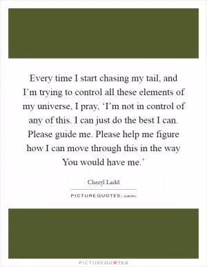 Every time I start chasing my tail, and I’m trying to control all these elements of my universe, I pray, ‘I’m not in control of any of this. I can just do the best I can. Please guide me. Please help me figure how I can move through this in the way You would have me.’ Picture Quote #1