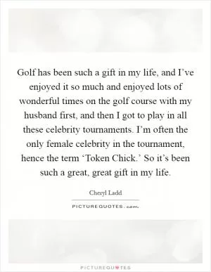 Golf has been such a gift in my life, and I’ve enjoyed it so much and enjoyed lots of wonderful times on the golf course with my husband first, and then I got to play in all these celebrity tournaments. I’m often the only female celebrity in the tournament, hence the term ‘Token Chick.’ So it’s been such a great, great gift in my life Picture Quote #1