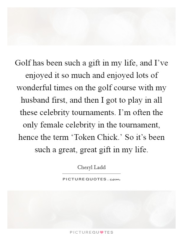 Golf has been such a gift in my life, and I've enjoyed it so much and enjoyed lots of wonderful times on the golf course with my husband first, and then I got to play in all these celebrity tournaments. I'm often the only female celebrity in the tournament, hence the term ‘Token Chick.' So it's been such a great, great gift in my life Picture Quote #1