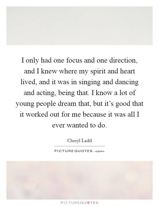 I only had one focus and one direction, and I knew where my spirit and heart lived, and it was in singing and dancing and acting, being that. I know a lot of young people dream that, but it's good that it worked out for me because it was all I ever wanted to do Picture Quote #1