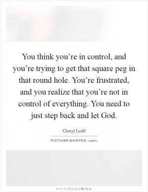 You think you’re in control, and you’re trying to get that square peg in that round hole. You’re frustrated, and you realize that you’re not in control of everything. You need to just step back and let God Picture Quote #1