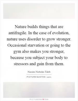 Nature builds things that are antifragile. In the case of evolution, nature uses disorder to grow stronger. Occasional starvation or going to the gym also makes you stronger, because you subject your body to stressors and gain from them Picture Quote #1