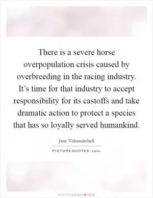 There is a severe horse overpopulation crisis caused by overbreeding in the racing industry. It’s time for that industry to accept responsibility for its castoffs and take dramatic action to protect a species that has so loyally served humankind Picture Quote #1