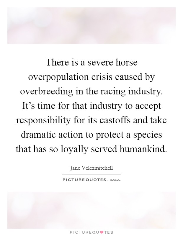 There is a severe horse overpopulation crisis caused by overbreeding in the racing industry. It's time for that industry to accept responsibility for its castoffs and take dramatic action to protect a species that has so loyally served humankind Picture Quote #1