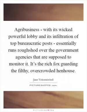 Agribusiness - with its wicked powerful lobby and its infiltration of top bureaucratic posts - essentially runs roughshod over the government agencies that are supposed to monitor it. It’s the rich fox guarding the filthy, overcrowded henhouse Picture Quote #1
