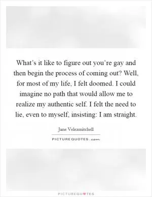 What’s it like to figure out you’re gay and then begin the process of coming out? Well, for most of my life, I felt doomed. I could imagine no path that would allow me to realize my authentic self. I felt the need to lie, even to myself, insisting: I am straight Picture Quote #1